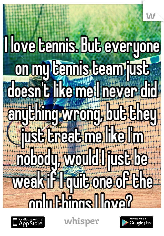 I love tennis. But everyone on my tennis team just doesn't like me I never did anything wrong, but they just treat me like I'm nobody, would I just be weak if I quit one of the only things I love? 
