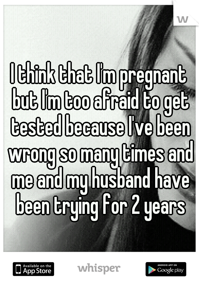 I think that I'm pregnant but I'm too afraid to get tested because I've been wrong so many times and me and my husband have been trying for 2 years