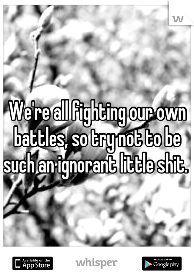 We're all fighting our own battles, so try not to be such an ignorant little shit. 