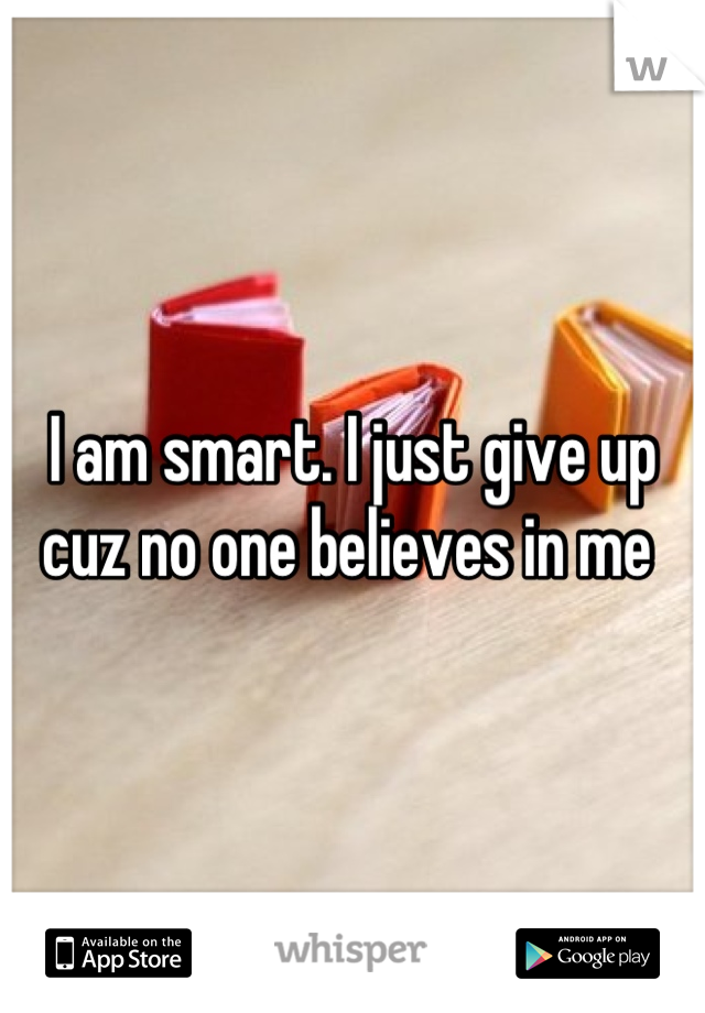 I am smart. I just give up cuz no one believes in me 