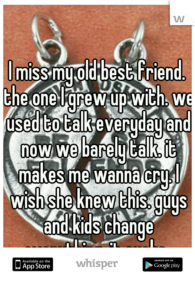 I miss my old best friend. the one I grew up with. we used to talk everyday and now we barely talk. it makes me wanna cry. I wish she knew this. guys and kids change everything. it sucks. 