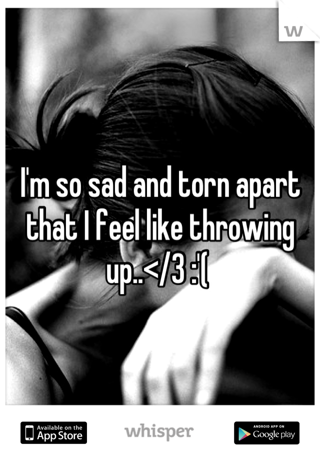 I'm so sad and torn apart that I feel like throwing up..</3 :'( 