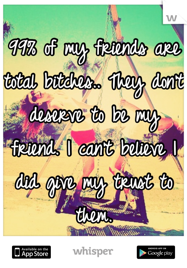 99% of my friends are total bitches.. They don't deserve to be my friend. I can't believe I did give my trust to them.