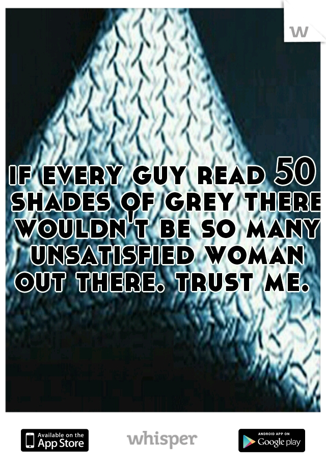 if every guy read 50 shades of grey there wouldn't be so many unsatisfied woman out there. trust me. 