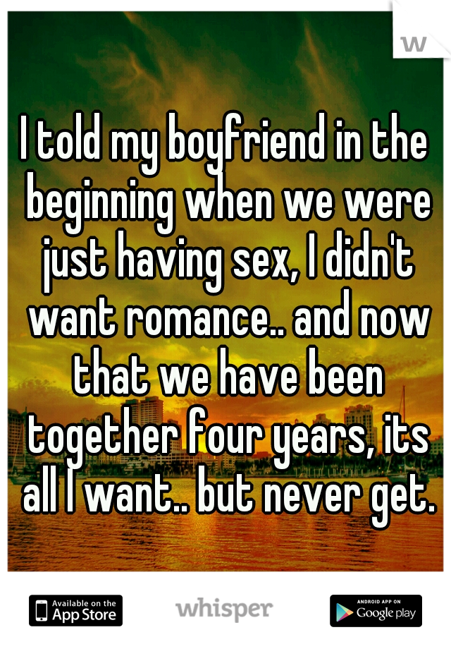 I told my boyfriend in the beginning when we were just having sex, I didn't want romance.. and now that we have been together four years, its all I want.. but never get.