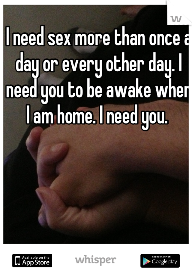 I need sex more than once a day or every other day. I need you to be awake when I am home. I need you. 