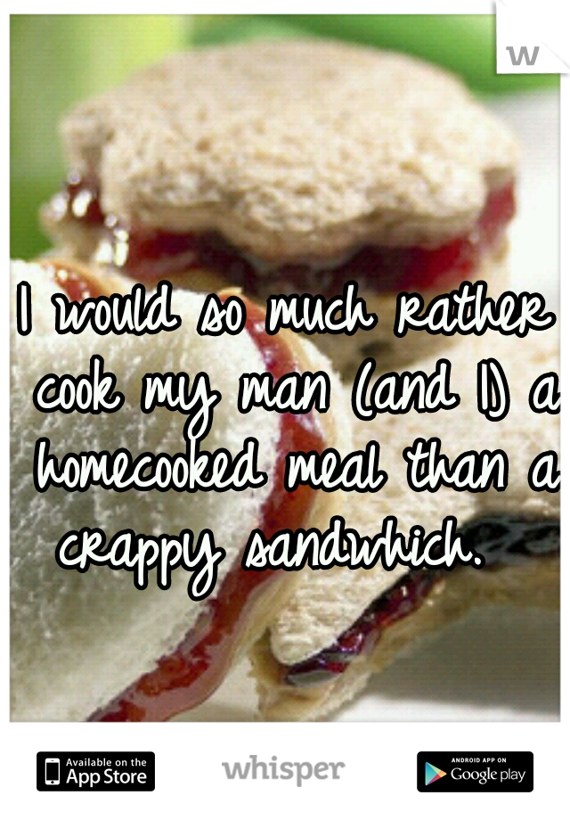 I would so much rather cook my man (and I) a homecooked meal than a crappy sandwhich.  