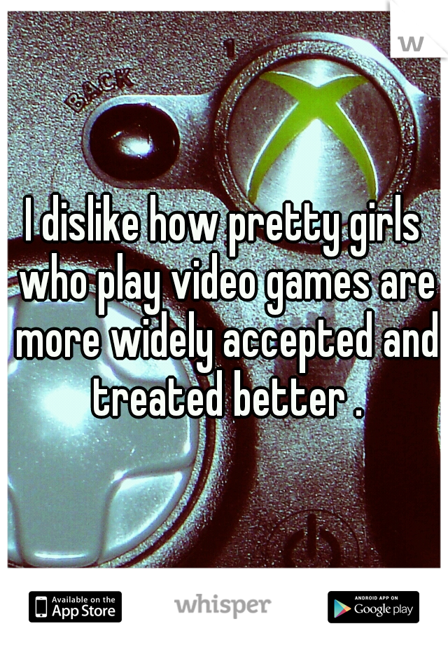I dislike how pretty girls who play video games are more widely accepted and treated better .