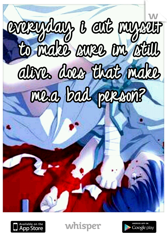 everyday i cut myself to make sure im still alive. does that make me.a bad person?