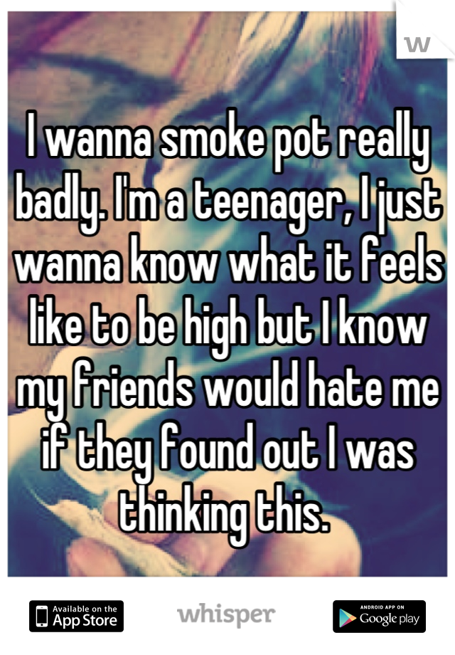 I wanna smoke pot really badly. I'm a teenager, I just wanna know what it feels like to be high but I know my friends would hate me if they found out I was thinking this. 