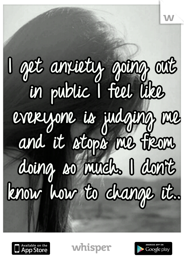 I get anxiety going out in public I feel like everyone is judging me and it stops me from doing so much. I don't know how to change it...