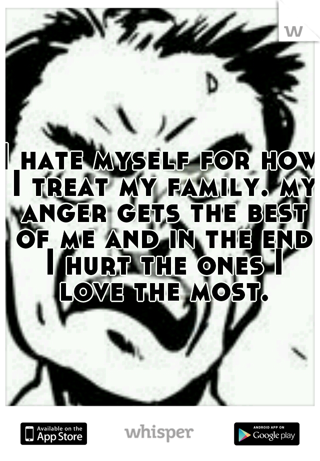 I hate myself for how I treat my family. my anger gets the best of me and in the end I hurt the ones I love the most.