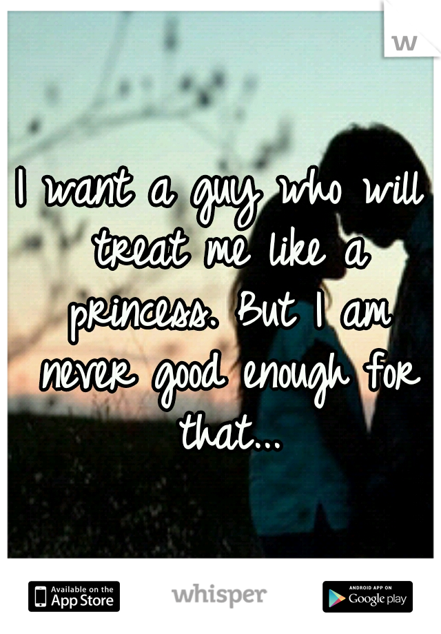 I want a guy who will treat me like a princess. But I am never good enough for that...