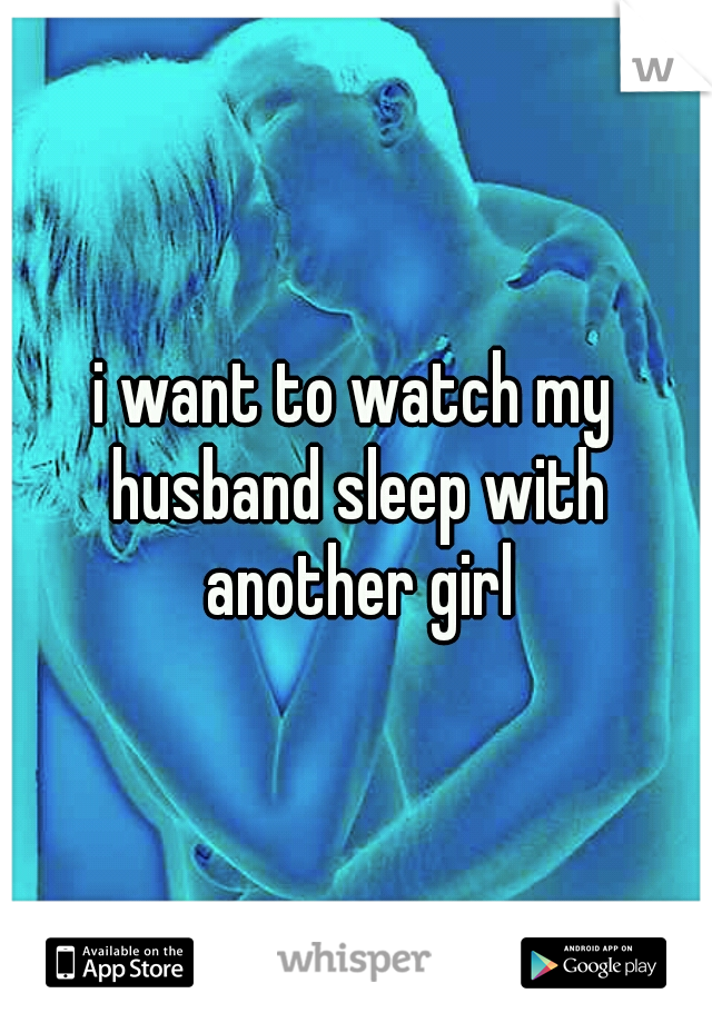i want to watch my husband sleep with another girl