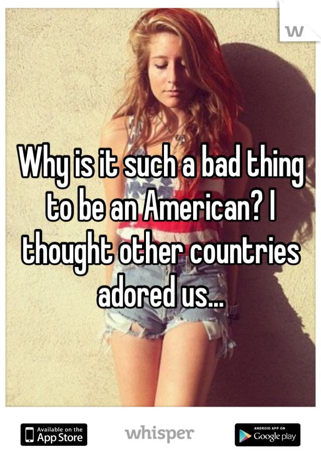 Why is it such a bad thing to be an American? I thought other countries adored us...