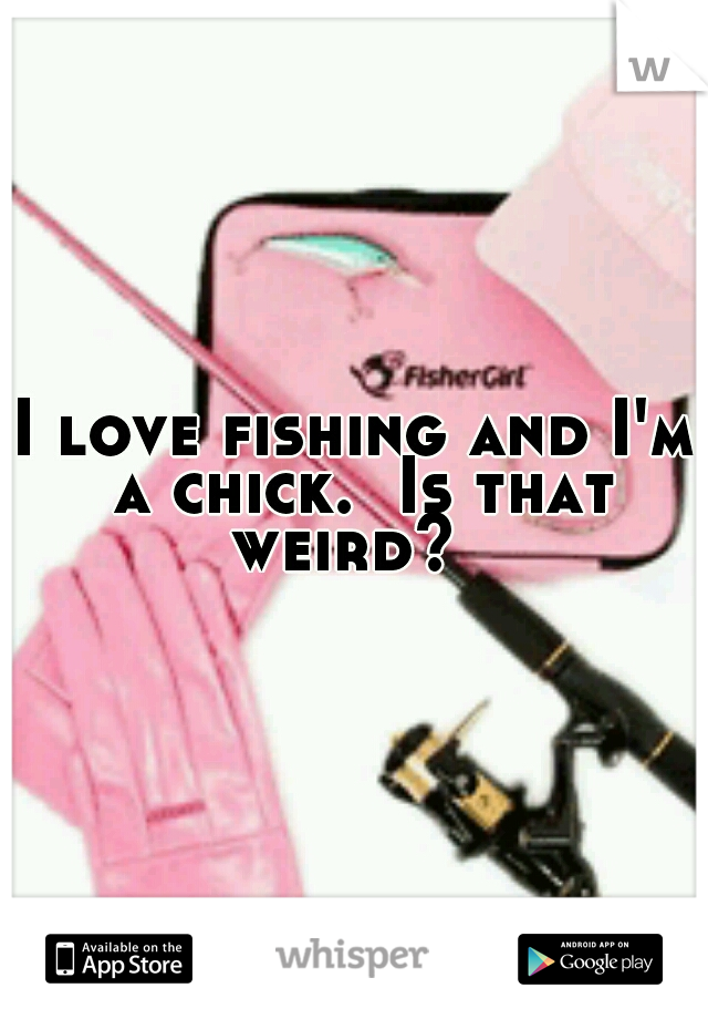 I love fishing and I'm a chick.  Is that weird?  