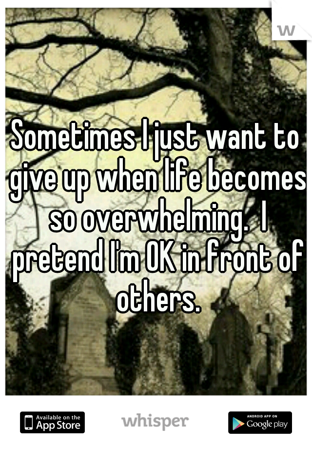 Sometimes I just want to give up when life becomes so overwhelming.  I pretend I'm OK in front of others.
