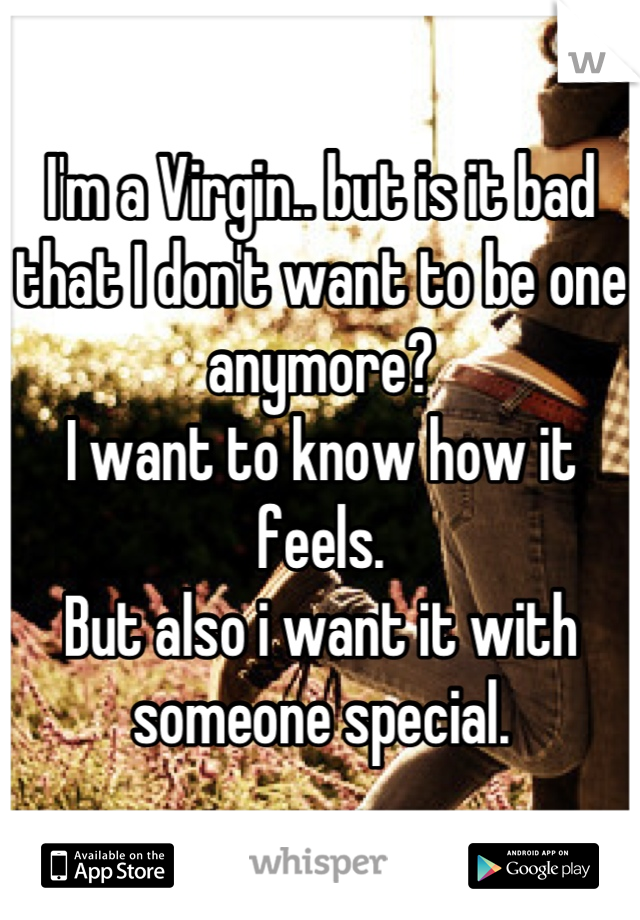 I'm a Virgin.. but is it bad that I don't want to be one anymore?
I want to know how it feels.
But also i want it with someone special.