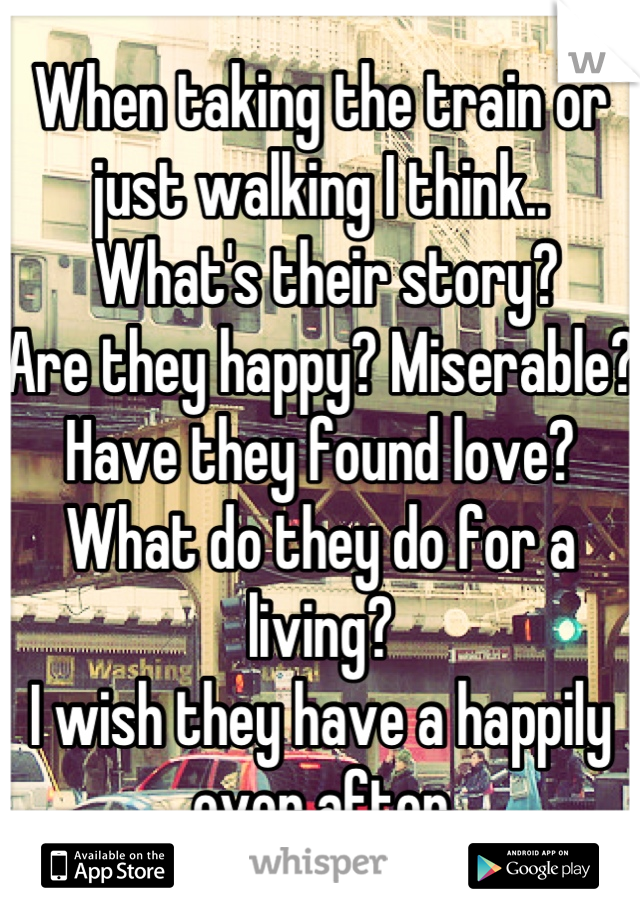 When taking the train or just walking I think..
 What's their story? 
Are they happy? Miserable?
Have they found love?
What do they do for a living?
I wish they have a happily ever after