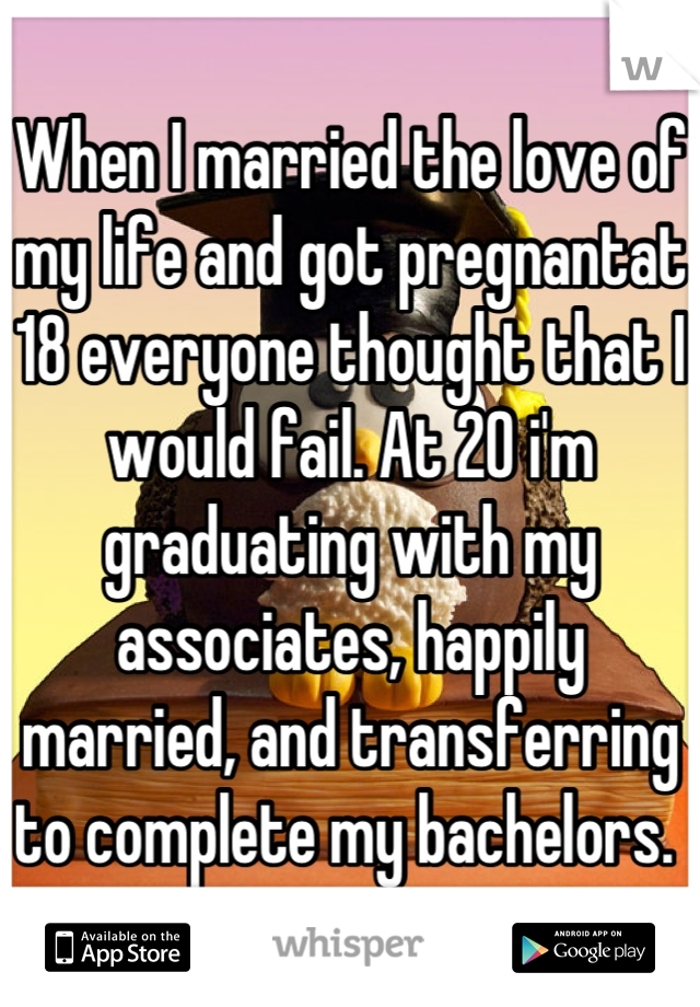 When I married the love of my life and got pregnantat 18 everyone thought that I would fail. At 20 i'm graduating with my associates, happily married, and transferring to complete my bachelors. 