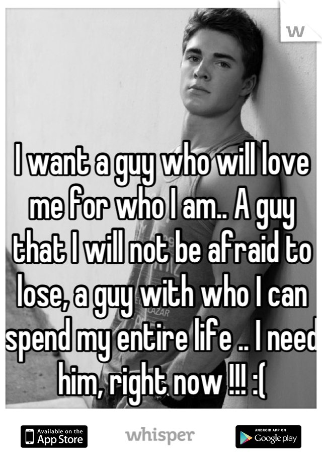 I want a guy who will love me for who I am.. A guy that I will not be afraid to lose, a guy with who I can spend my entire life .. I need him, right now !!! :(