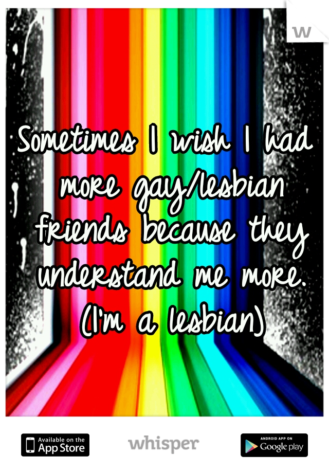 Sometimes I wish I had more gay/lesbian friends because they understand me more. (I'm a lesbian)