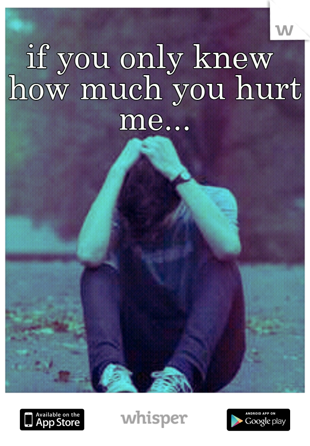 if you only knew how much you hurt me...