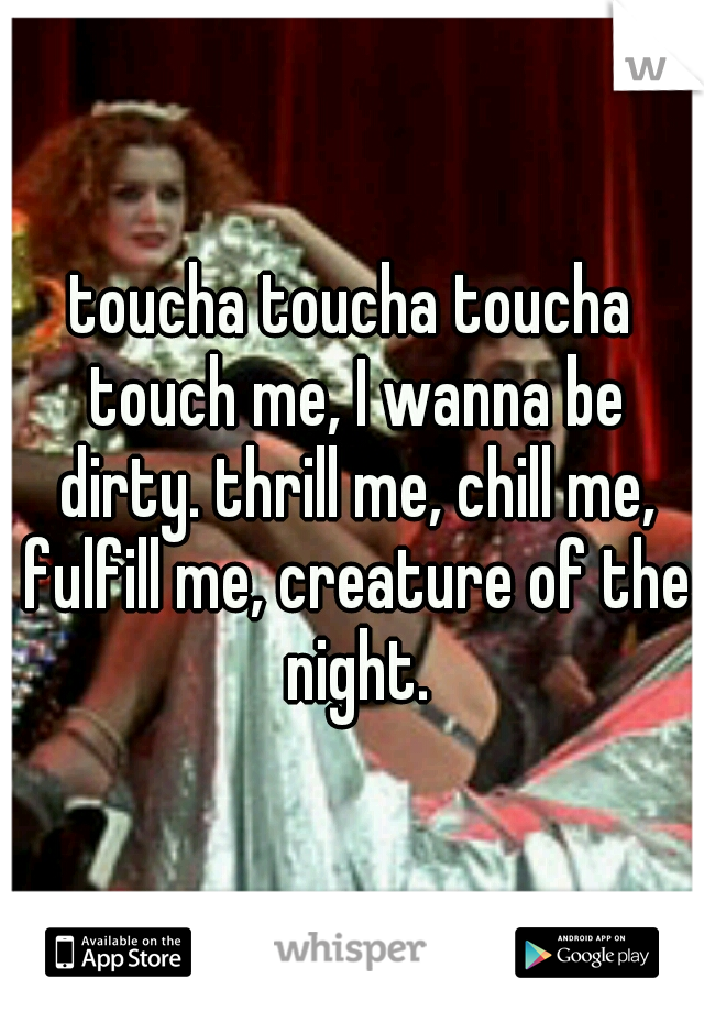 toucha toucha toucha touch me, I wanna be dirty. thrill me, chill me, fulfill me, creature of the night.