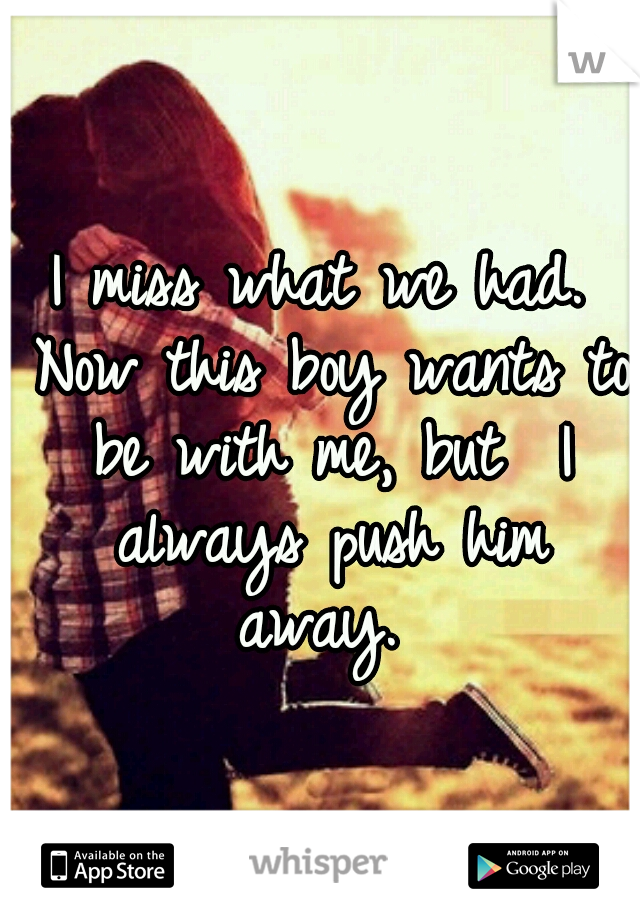 I miss what we had. Now this boy wants to be with me, but  I always push him away. 