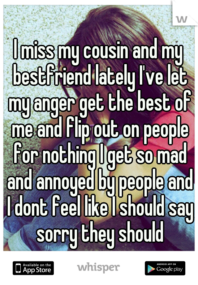 I miss my cousin and my bestfriend lately I've let my anger get the best of me and flip out on people for nothing I get so mad and annoyed by people and I dont feel like I should say sorry they should