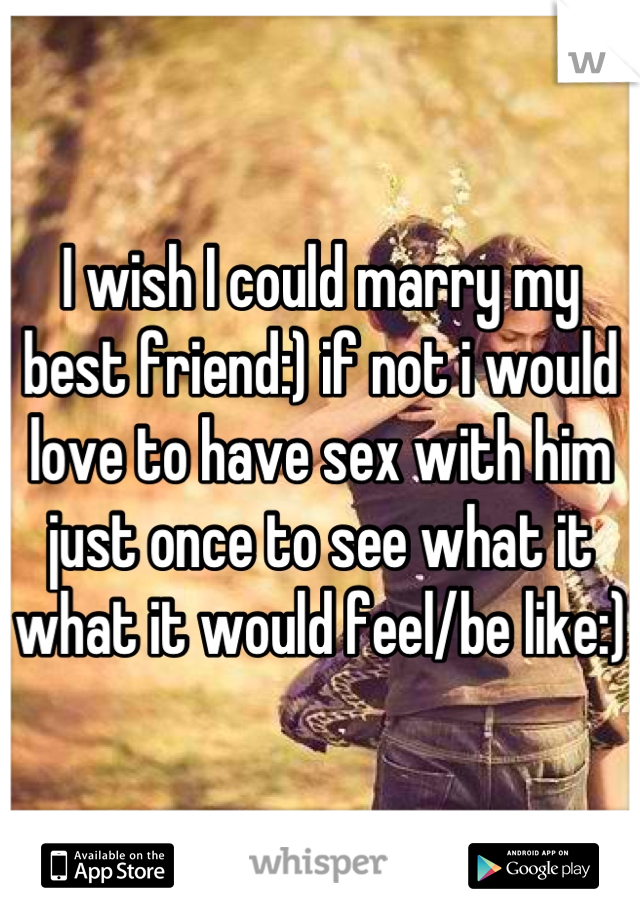 I wish I could marry my best friend:) if not i would love to have sex with him just once to see what it what it would feel/be like:) 