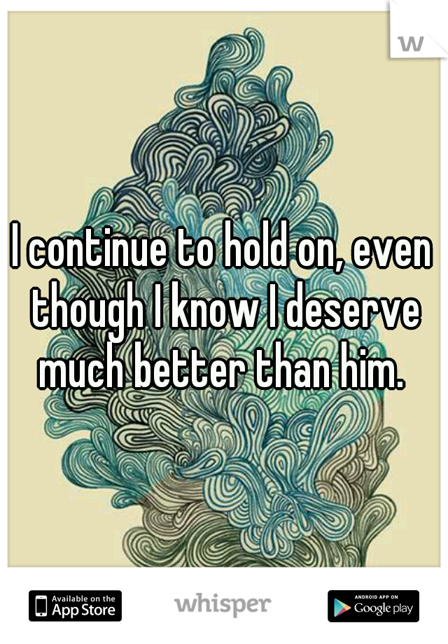 I continue to hold on, even though I know I deserve much better than him. 
