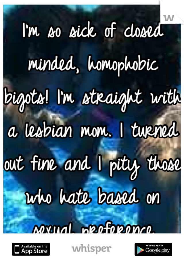 I'm so sick of closed minded, homophobic bigots! I'm straight with a lesbian mom. I turned out fine and I pity those who hate based on sexual preference