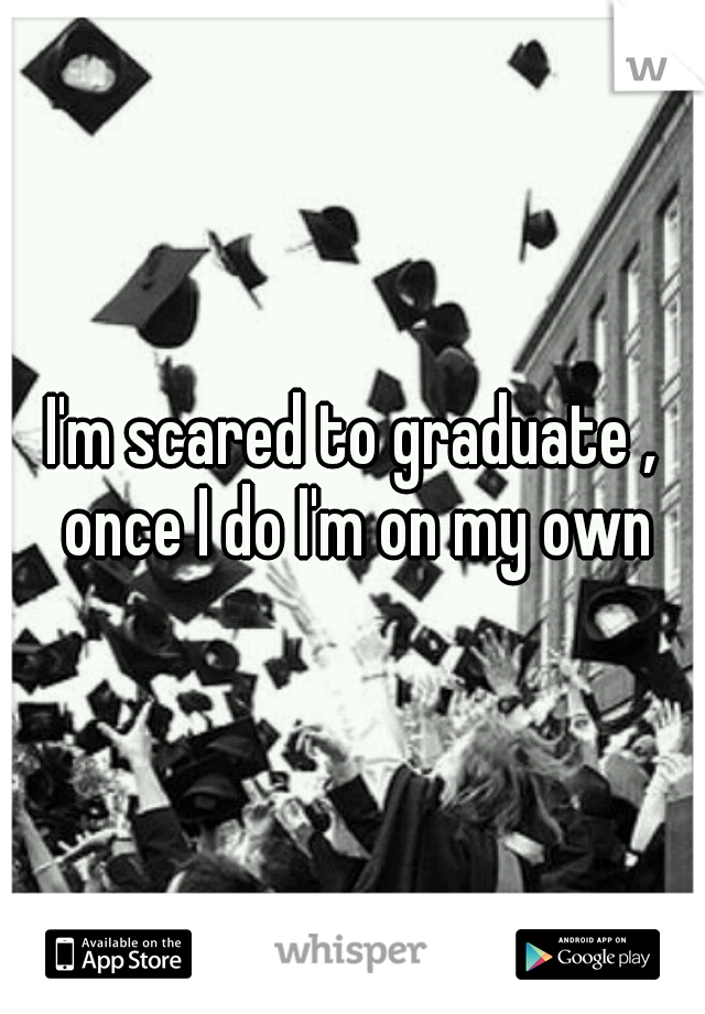 I'm scared to graduate , once I do I'm on my own