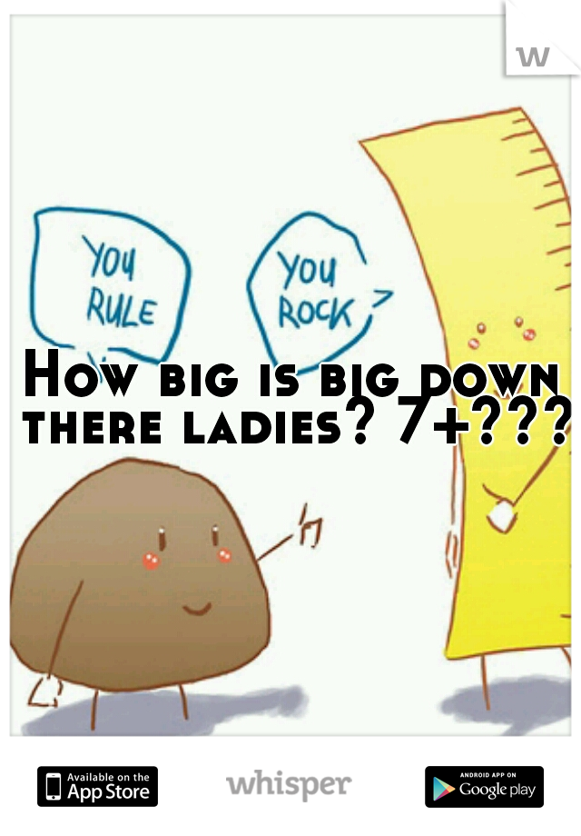 How big is big down there ladies? 7+????