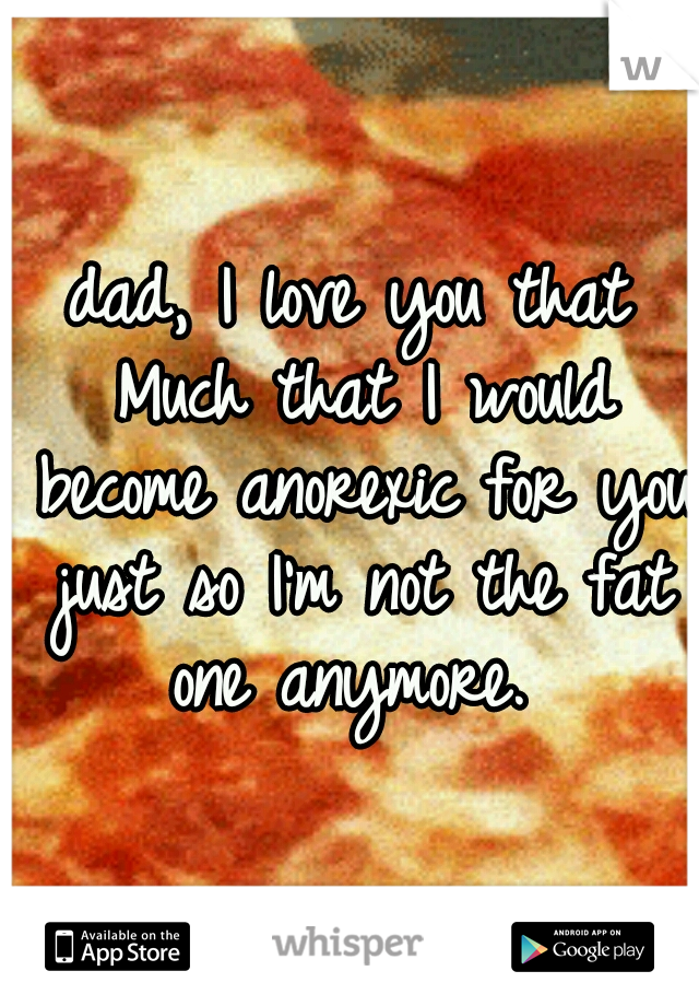 dad, I love you that Much that I would become anorexic for you just so I'm not the fat one anymore. 