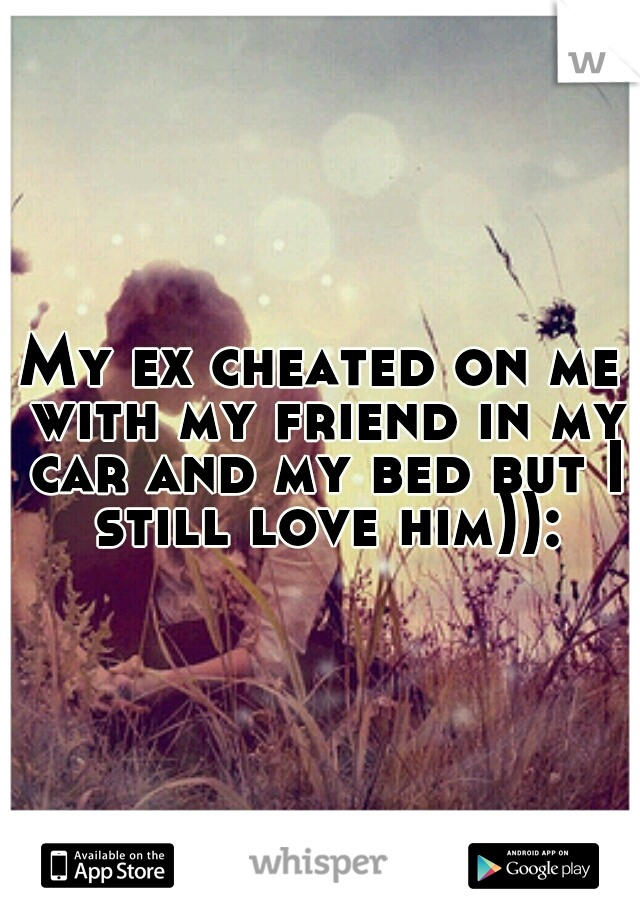 My ex cheated on me with my friend in my car and my bed but I still love him)):