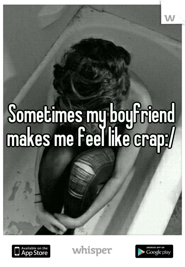 Sometimes my boyfriend makes me feel like crap:/ 