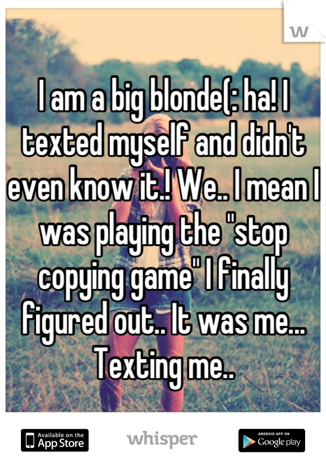 I am a big blonde(: ha! I texted myself and didn't even know it.! We.. I mean I was playing the "stop copying game" I finally figured out.. It was me... Texting me..