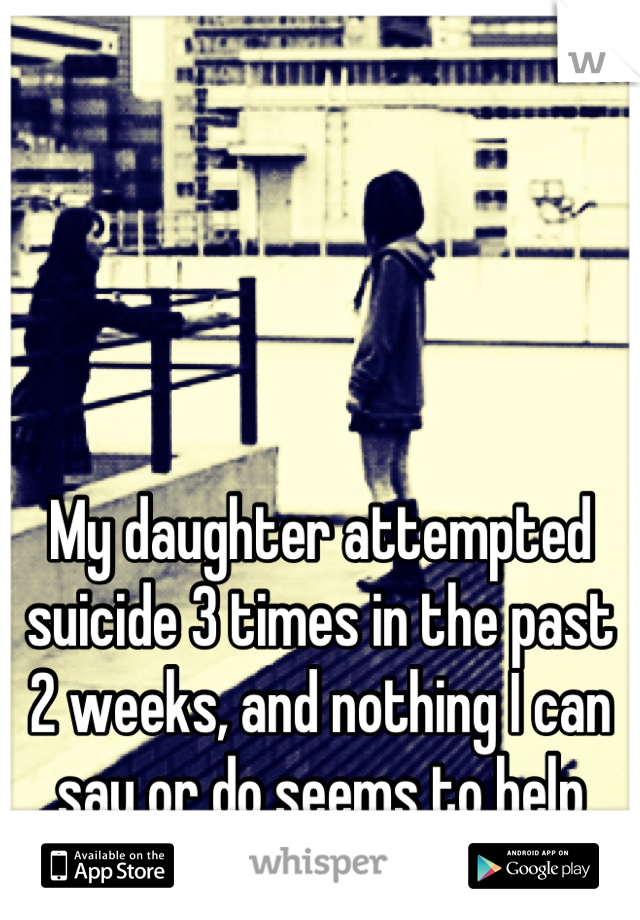My daughter attempted suicide 3 times in the past 2 weeks, and nothing I can say or do seems to help
