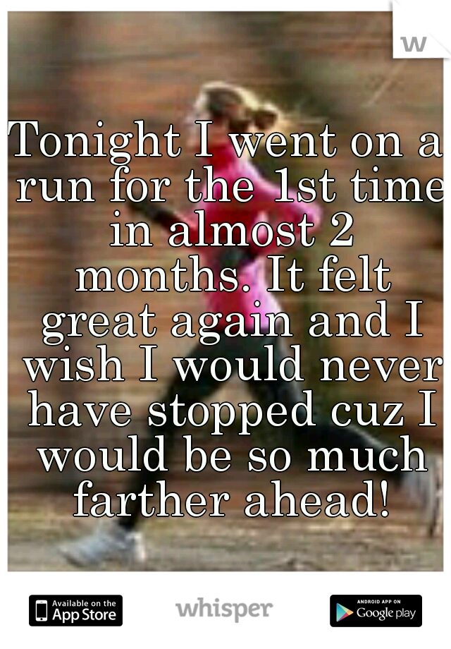 Tonight I went on a run for the 1st time in almost 2 months. It felt great again and I wish I would never have stopped cuz I would be so much farther ahead!