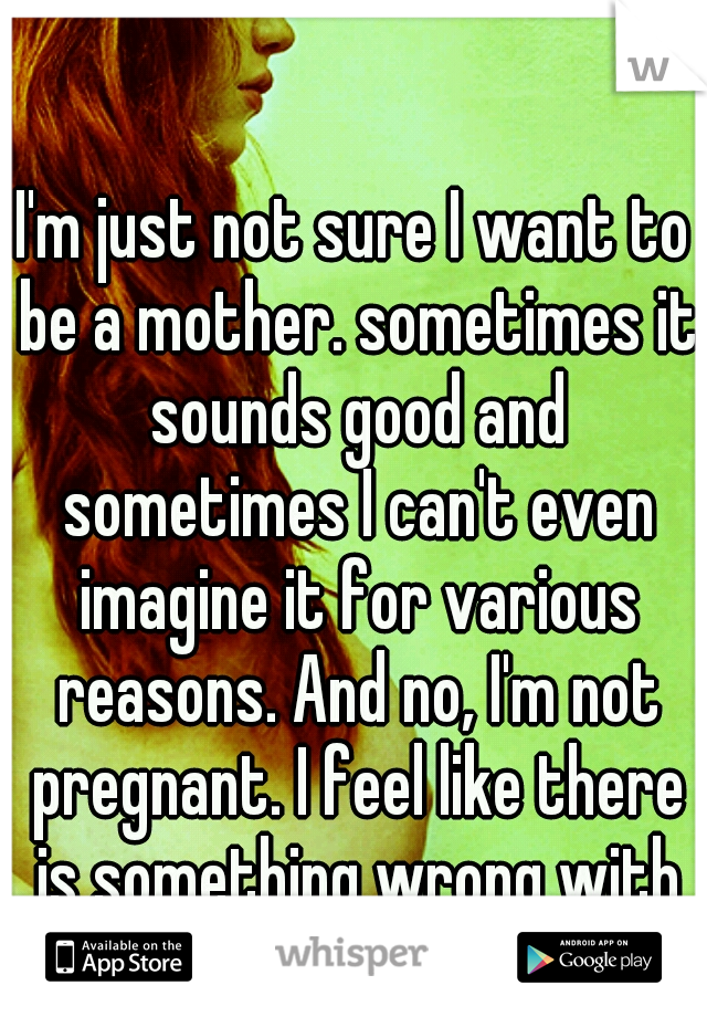 I'm just not sure I want to be a mother. sometimes it sounds good and sometimes I can't even imagine it for various reasons. And no, I'm not pregnant. I feel like there is something wrong with me. :(
