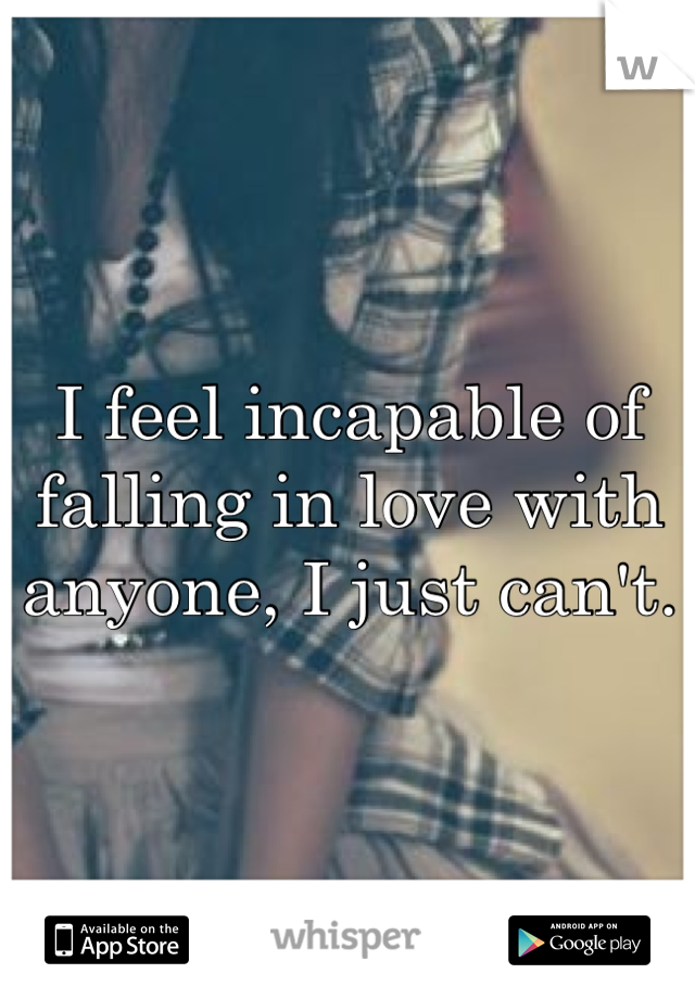 I feel incapable of falling in love with anyone, I just can't.