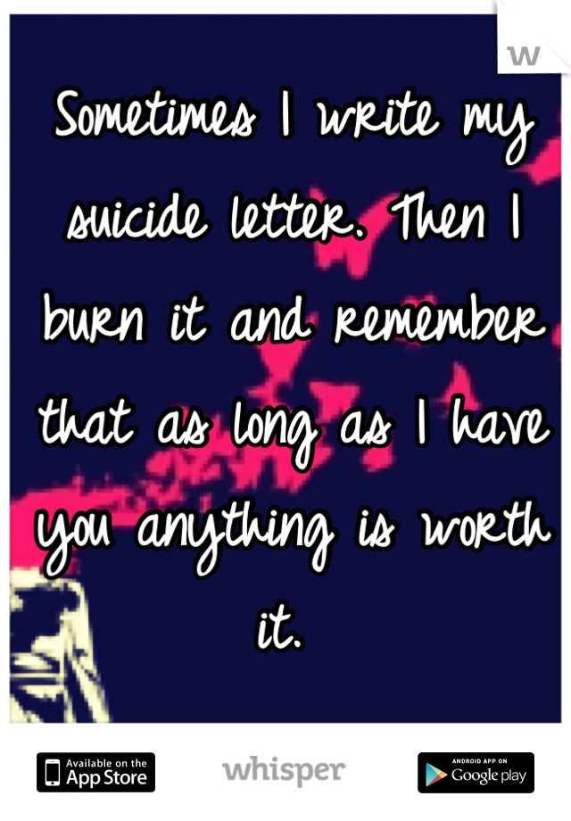 Sometimes I write my suicide letter. Then I  burn it and remember that as long as I have you anything is worth it. 