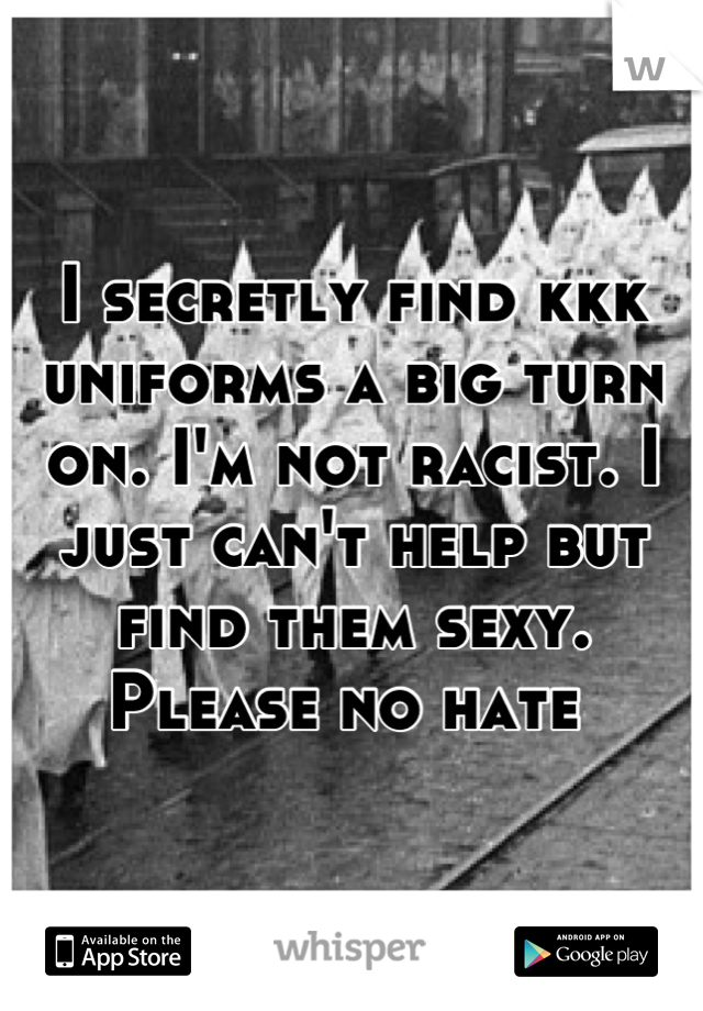 I secretly find kkk uniforms a big turn on. I'm not racist. I just can't help but find them sexy. Please no hate 