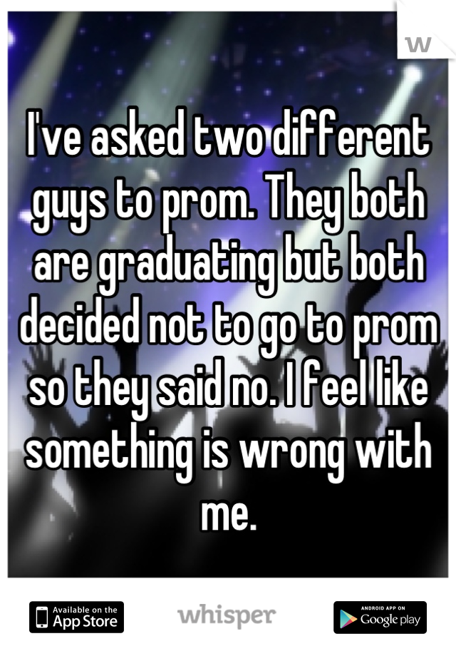 I've asked two different guys to prom. They both are graduating but both decided not to go to prom so they said no. I feel like something is wrong with me.