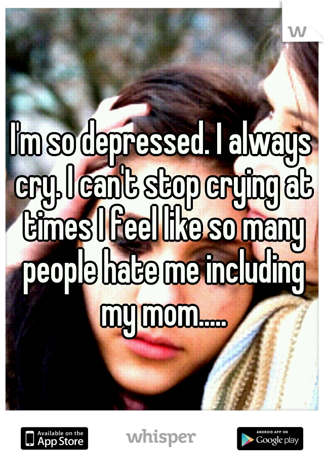 I'm so depressed. I always cry. I can't stop crying at times I feel like so many people hate me including my mom.....