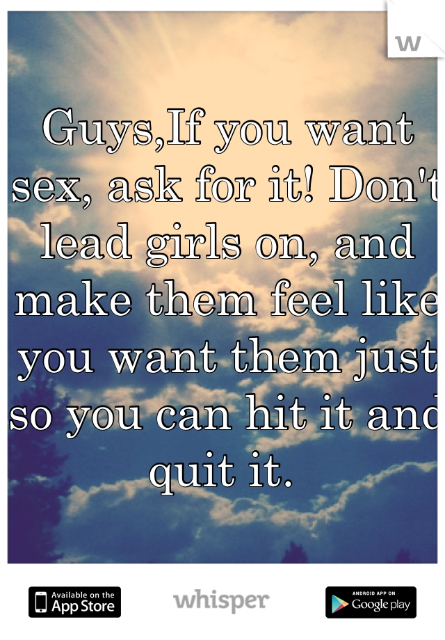 Guys,If you want sex, ask for it! Don't lead girls on, and make them feel like you want them just so you can hit it and quit it. 