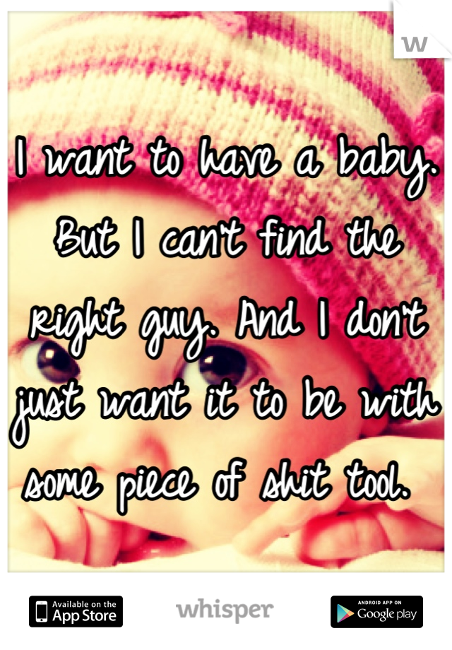 I want to have a baby. But I can't find the right guy. And I don't just want it to be with some piece of shit tool. 