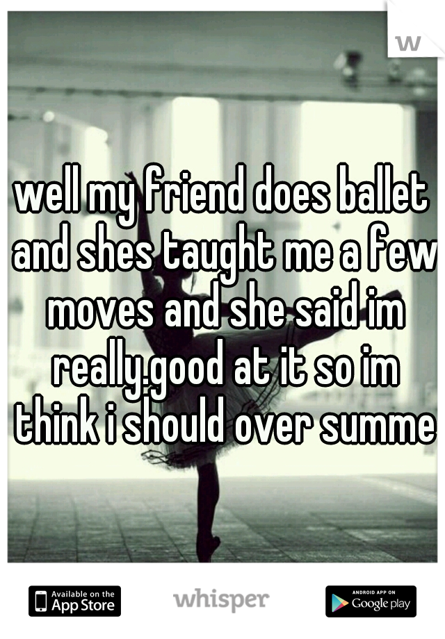 well my friend does ballet and shes taught me a few moves and she said im really.good at it so im think i should over summer